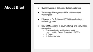 About Brad ● Over 30 years of Sales and Sales Leadership
● Technology Management MBA - University of
Washington
● 23 years in Go To Market (GTM) in early stage
technology sales
● Key GTM positions in seven, startup and early stage
companies
○ 5 Achieved sales and business goals.
■ Liquidity Events: 3 acquired - 2 IPO’s
○ 1 Failed,
○ 1 Shifted Markets
 