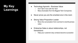 My Key
Learnings
● Technology Agnostic - Business Value
○ Don’t fall in love with the Tech
○ Many Examples from the Biggest Tech Companies
● Never prove you are the smartest one in the room
● Strong Value Proposition Leader
○ Move the conversation from cool tech to tech/business
value
● Enterprise Sales is about relationships, not
transactions
○ Help your customer (key contact) become successful
 