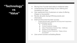 “Technology”
vs
“Value”
● Moving from Founder lead sales to traditional sales
● Understanding the technology of your offering and
translating it to value
● Gain agreement from Customers on value of offering
(Happy vs Successful)
● Review all public facing GTM documents and
information
● Draft and Document founder success
○ Create general sales categories and document responses -
tacit knowledge transfer2
■ Customer Stories
■ Current Customer Profiles
■ Value Propositions (Outside Help - Intellicap)
■ Questions and Objections
■ Analyze Current Customers: “Happy versus
Successful”
● Use current success as Building Blocks
 
