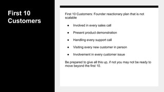First 10
Customers
First 10 Customers: Founder reactionary plan that is not
scalable
● Involved in every sales call
● Present product demonstration
● Handling every support call
● Visiting every new customer in person
● Involvement in every customer issue
Be prepared to give all this up, if not you may not be ready to
move beyond the first 10.
 