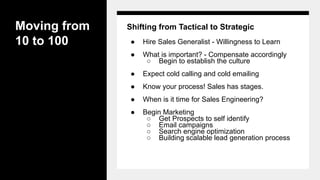 Moving from
10 to 100
Shifting from Tactical to Strategic
● Hire Sales Generalist - Willingness to Learn
● What is important? - Compensate accordingly
○ Begin to establish the culture
● Expect cold calling and cold emailing
● Know your process! Sales has stages.
● When is it time for Sales Engineering?
● Begin Marketing
○ Get Prospects to self identify
○ Email campaigns
○ Search engine optimization
○ Building scalable lead generation process
 