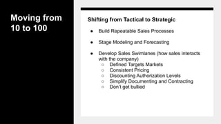 Moving from
10 to 100
Shifting from Tactical to Strategic
● Build Repeatable Sales Processes
● Stage Modeling and Forecasting
● Develop Sales Swimlanes (how sales interacts
with the company)
○ Defined Targets Markets
○ Consistent Pricing
○ Discounting Authorization Levels
○ Simplify Documenting and Contracting
○ Don’t get bullied
 
