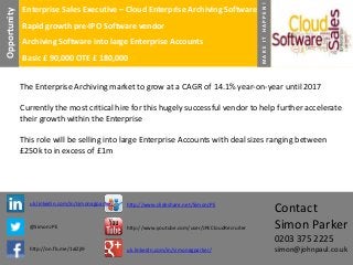 Rapid growth pre-IPO Software vendor
Archiving Software into large Enterprise Accounts
Basic £ 90,000 OTE £ 180,000

MAKE IT HAPPEN!

Opportunity

Enterprise Sales Executive – Cloud Enterprise Archiving Software

The Enterprise Archiving market to grow at a CAGR of 14.1% year-on-year until 2017
Currently the most critical hire for this hugely successful vendor to help further accelerate
their growth within the Enterprise
This role will be selling into large Enterprise Accounts with deal sizes ranging between
£250k to in excess of £1m

uk.linkedin.com/in/simonagparker/

http://www.slideshare.net/SimonJPE

@SimonJPE

http://www.youtube.com/user/JPECloudRecruiter

Contact
Simon Parker
0203 375 2225

http://on.fb.me/1alZjI9

uk.linkedin.com/in/simonagparker/

simon@johnpaul.co.uk

 