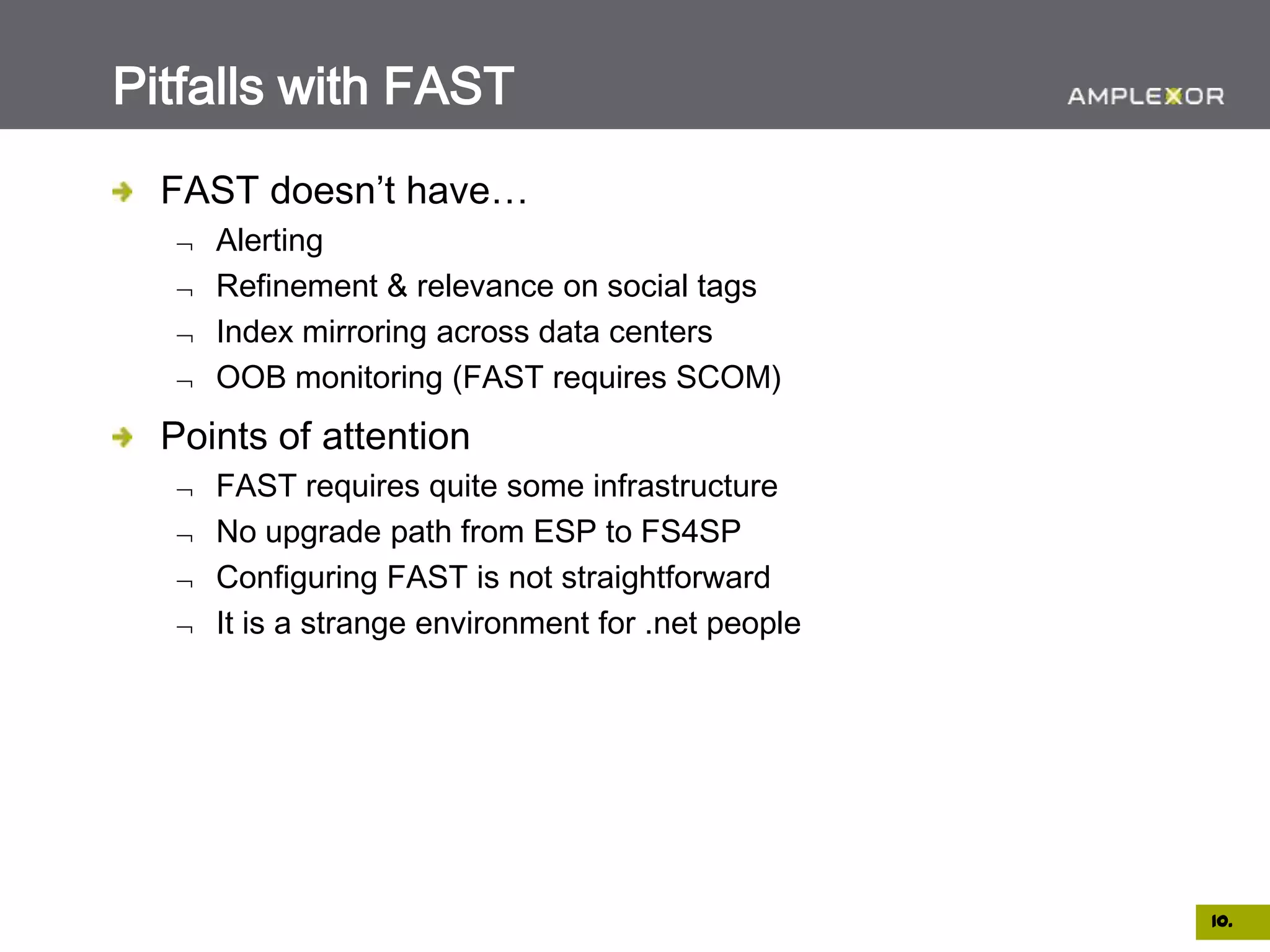 Pitfalls with FAST
  FAST doesn’t have…
     Alerting
     Refinement & relevance on social tags
     Index mirroring across data centers
     OOB monitoring (FAST requires SCOM)
  Points of attention
     FAST requires quite some infrastructure
     No upgrade path from ESP to FS4SP
     Configuring FAST is not straightforward
     It is a strange environment for .net people




                                                   10.
 