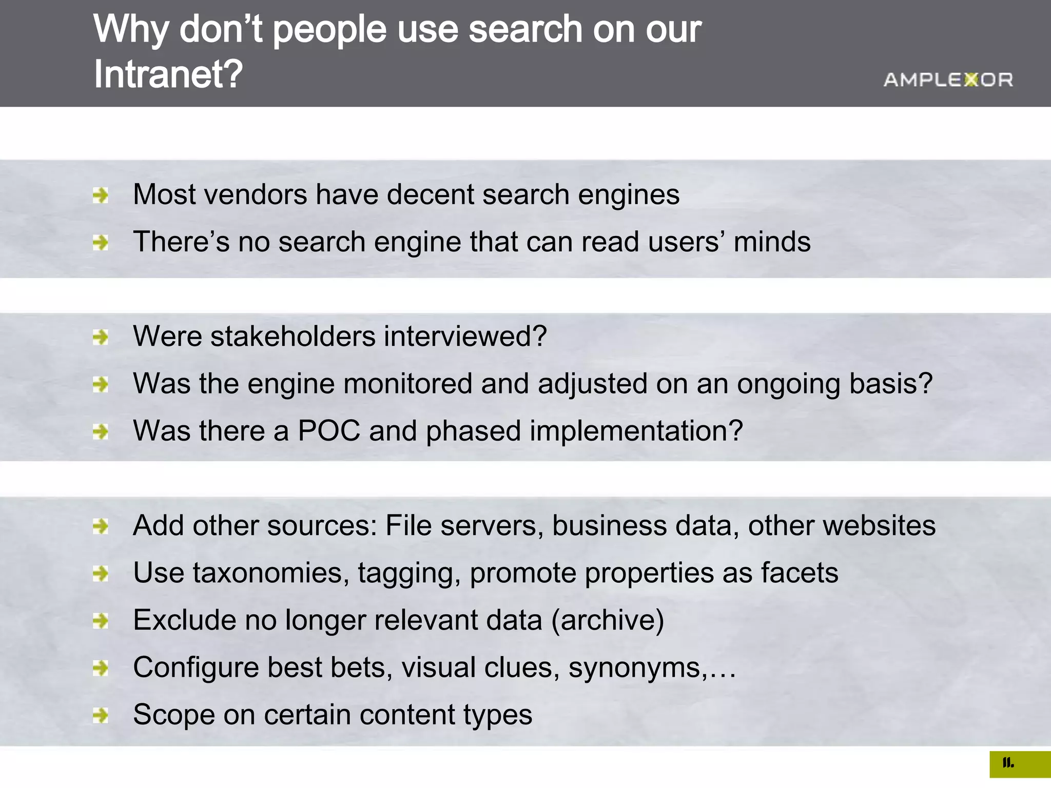 Why don’t people use search on our
Intranet?


  Most vendors have decent search engines
  There’s no search engine that can read users’ minds


  Were stakeholders interviewed?
  Was the engine monitored and adjusted on an ongoing basis?
  Was there a POC and phased implementation?


  Add other sources: File servers, business data, other websites
  Use taxonomies, tagging, promote properties as facets
  Exclude no longer relevant data (archive)
  Configure best bets, visual clues, synonyms,…
  Scope on certain content types
                                                                   11.
 