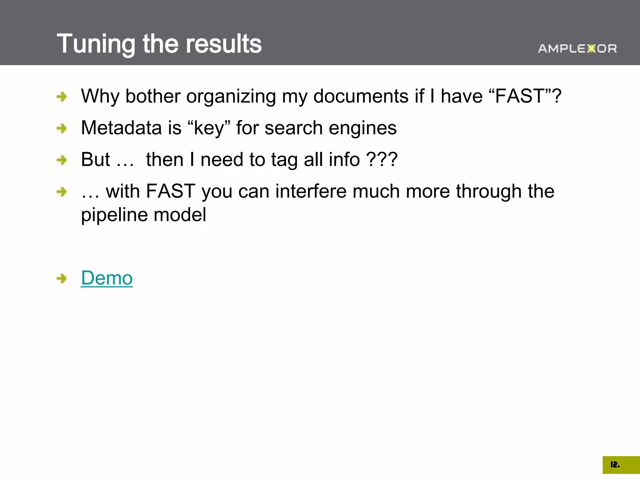 Tuning the results
  Why bother organizing my documents if I have “FAST”?
  Metadata is “key” for search engines
  But … then I need to tag all info ???
  … with FAST you can interfere much more through the
  pipeline model


  Demo




                                                         12.
 