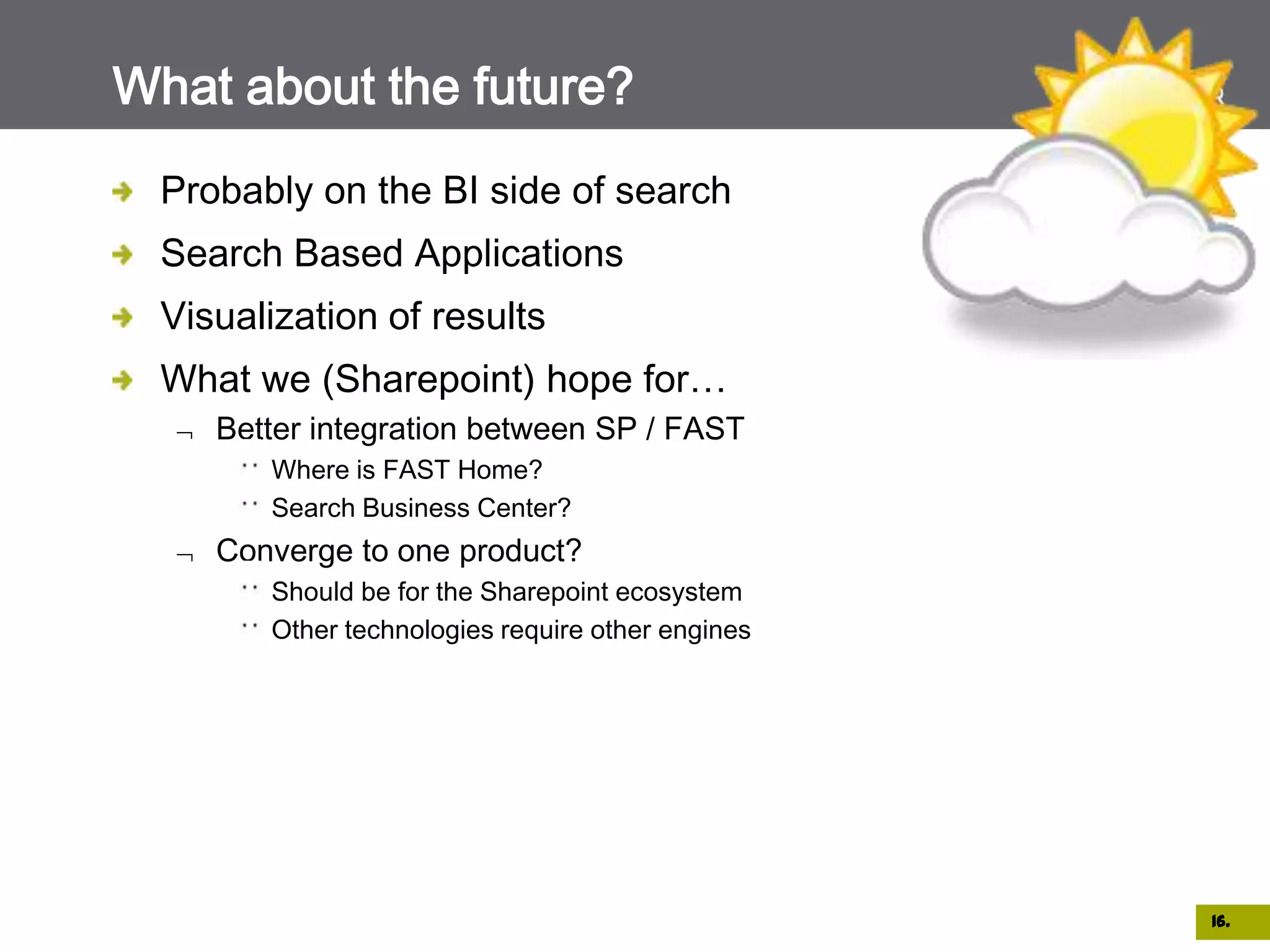 What about the future?
  Probably on the BI side of search
  Search Based Applications
  Visualization of results
  What we (Sharepoint) hope for…
     Better integration between SP / FAST
        Where is FAST Home?
        Search Business Center?
     Converge to one product?
        Should be for the Sharepoint ecosystem
        Other technologies require other engines




                                                   16.
 