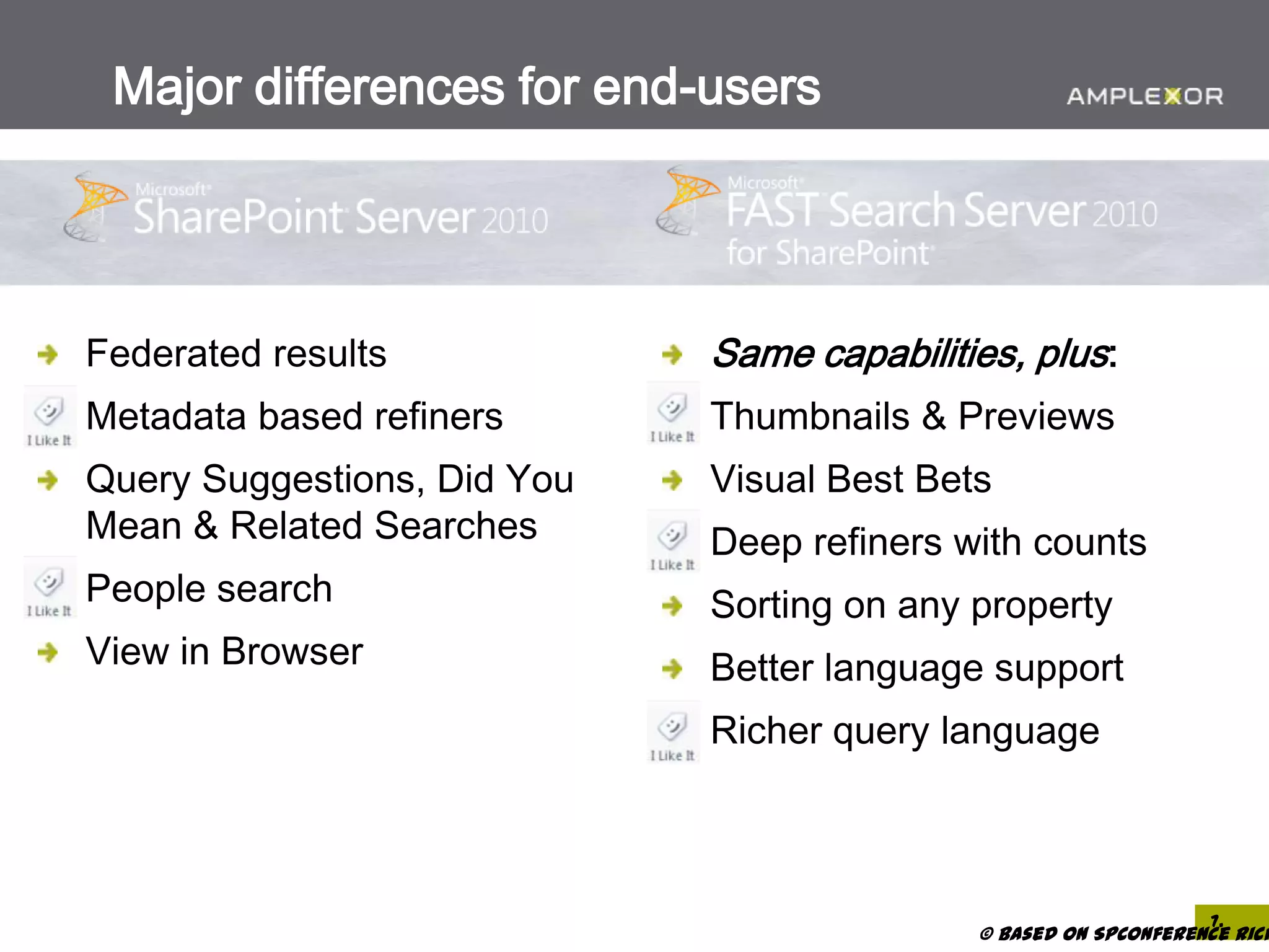 Major differences for end-users




Federated results            Same capabilities, plus:
Metadata based refiners      Thumbnails & Previews
Query Suggestions, Did You   Visual Best Bets
Mean & Related Searches      Deep refiners with counts
People search                Sorting on any property
View in Browser              Better language support
                             Richer query language



                                                                 7.
                                            © based on SPConference Rich
 