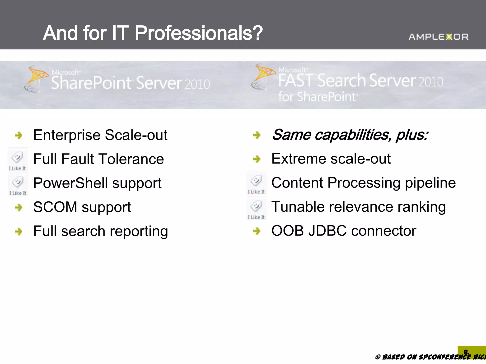 And for IT Professionals?




Enterprise Scale-out         Same capabilities, plus:
Full Fault Tolerance         Extreme scale-out
PowerShell support           Content Processing pipeline
SCOM support                 Tunable relevance ranking
Full search reporting        OOB JDBC connector




                                                                 8.
                                            © based on SPConference Rich
 