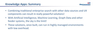 Knowledge Apps: Summary
• Combining traditional enterprise search with other data sources and UX
components can result in really powerful solutions!
• With Artificial Intelligence, Machine Learning, Graph Data and other
feeder systems, the sky is the limit!
• These solutions, once built, can run in highly managed environments
with low overhead.
 