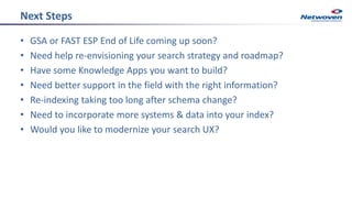 Next Steps
• GSA or FAST ESP End of Life coming up soon?
• Need help re-envisioning your search strategy and roadmap?
• Have some Knowledge Apps you want to build?
• Need better support in the field with the right information?
• Re-indexing taking too long after schema change?
• Need to incorporate more systems & data into your index?
• Would you like to modernize your search UX?
 