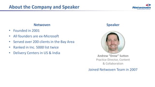 About the Company and Speaker
Netwoven
• Founded in 2001
• All founders are ex-Microsoft
• Served over 200 clients in the Bay Area
• Ranked in Inc. 5000 list twice
• Delivery Centers in US & India
Speaker
Joined Netwoven Team in 2007
Andrew “Drew” Sutton
Practice Director, Content
& Collaboration
 