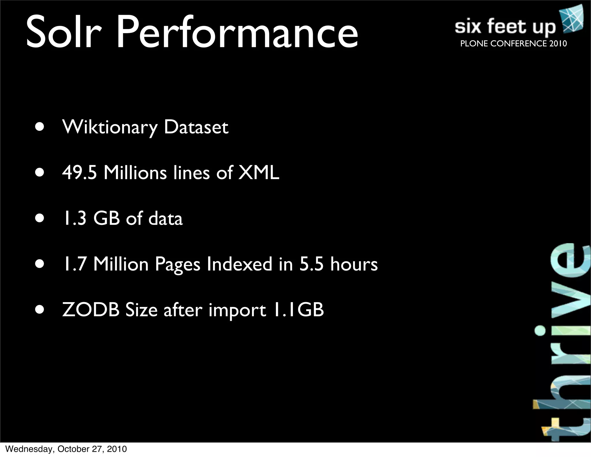 PLONE CONFERENCE 2010Solr Performance
• Wiktionary Dataset
• 49.5 Millions lines of XML
• 1.3 GB of data
• 1.7 Million Pages Indexed in 5.5 hours
• ZODB Size after import 1.1GB
Wednesday, October 27, 2010
 