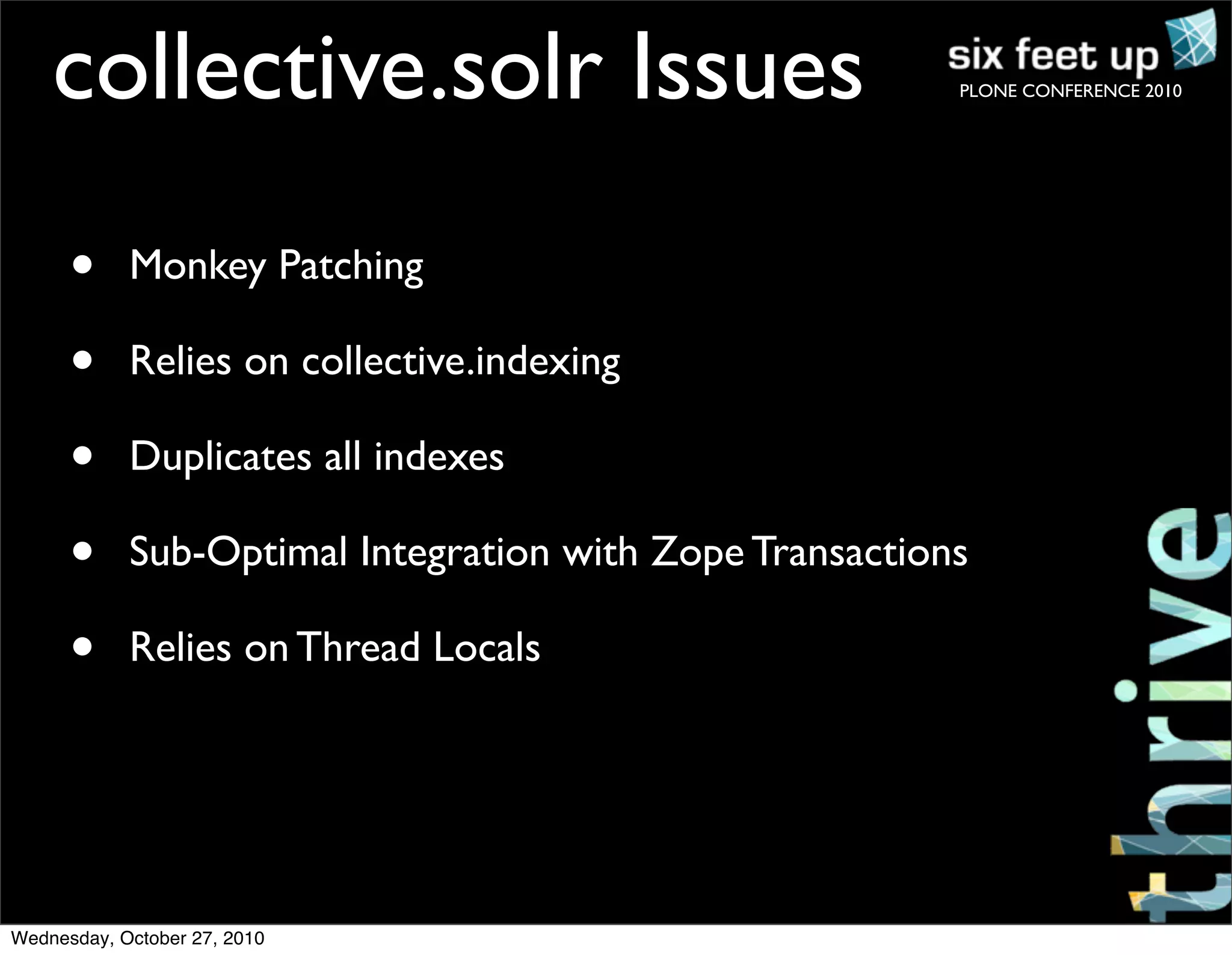 PLONE CONFERENCE 2010
• Monkey Patching
• Relies on collective.indexing
• Duplicates all indexes
• Sub-Optimal Integration with Zope Transactions
• Relies on Thread Locals
collective.solr Issues
Wednesday, October 27, 2010
 