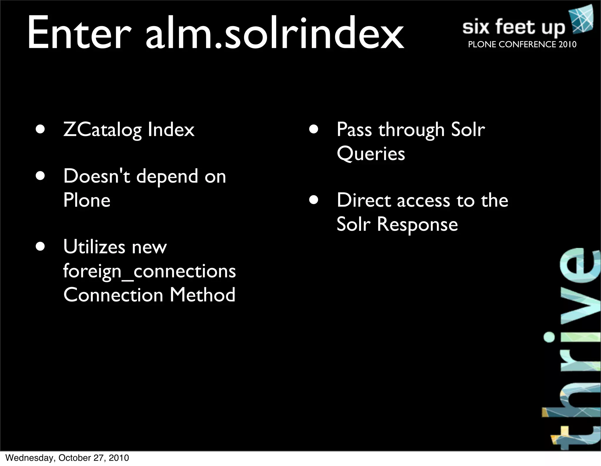 PLONE CONFERENCE 2010
• ZCatalog Index
• Doesn't depend on
Plone
• Utilizes new
foreign_connections
Connection Method
• Pass through Solr
Queries
• Direct access to the
Solr Response
Enter alm.solrindex
Wednesday, October 27, 2010
 