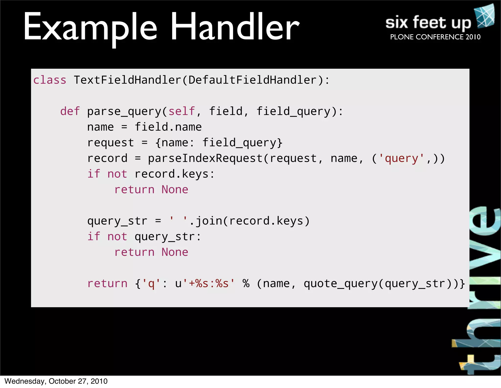PLONE CONFERENCE 2010
<html>
<body>
<h3>Code Sample</h3>
<p>Replace this text!</p>
</body>
</html>
Example Handler
class TextFieldHandler(DefaultFieldHandler):
def parse_query(self, field, field_query):
name = field.name
request = {name: field_query}
record = parseIndexRequest(request, name, ('query',))
if not record.keys:
return None
query_str = ' '.join(record.keys)
if not query_str:
return None
return {'q': u'+%s:%s' % (name, quote_query(query_str))}
Wednesday, October 27, 2010
 