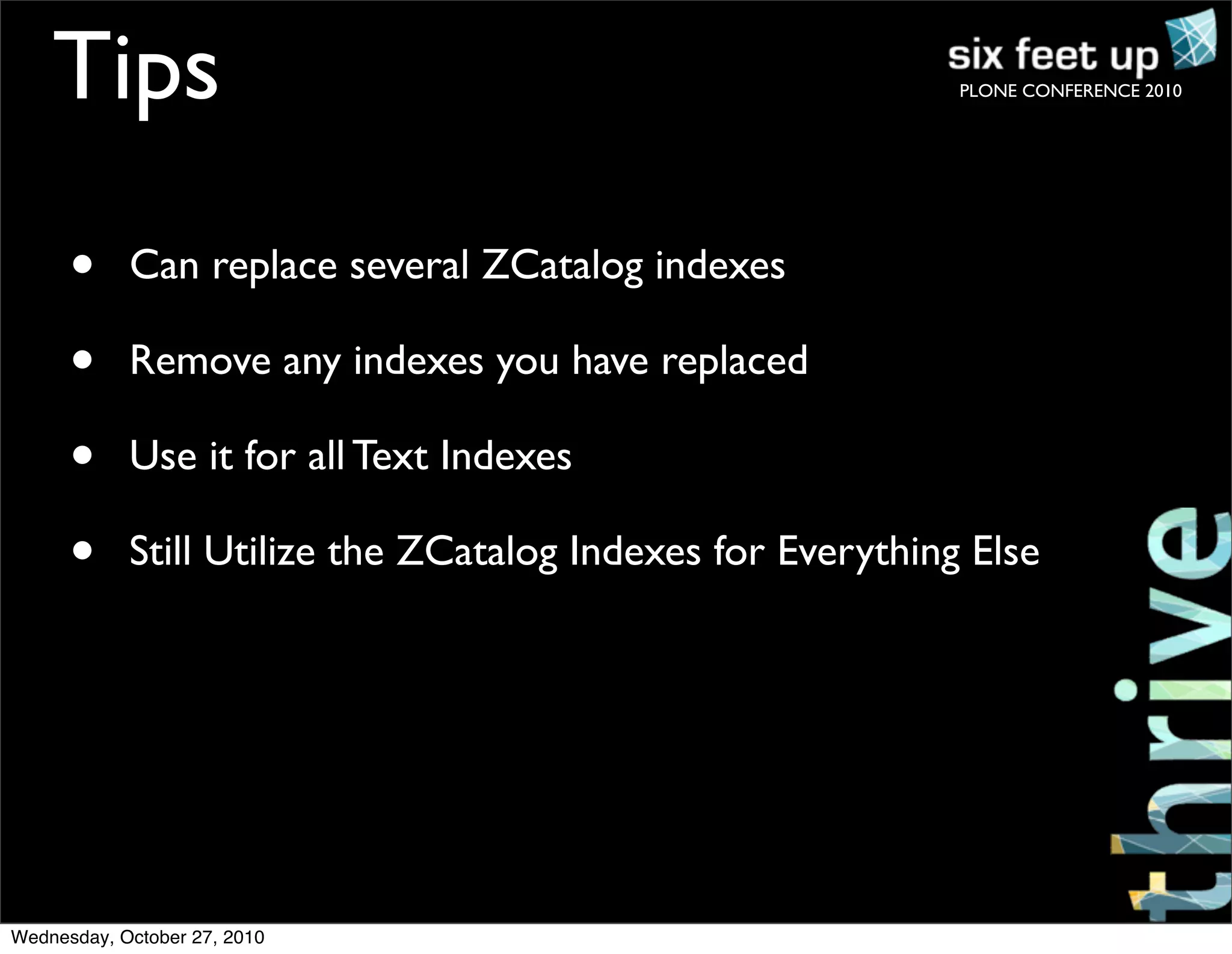 PLONE CONFERENCE 2010
• Can replace several ZCatalog indexes
• Remove any indexes you have replaced
• Use it for all Text Indexes
• Still Utilize the ZCatalog Indexes for Everything Else
Tips
Wednesday, October 27, 2010
 