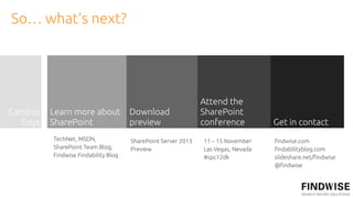 So… what’s next?




                                                              Attend the
Campus   Learn more about            Download                 SharePoint
  Days   SharePoint                  preview                  conference          Get in contact
         TechNet, MSDN,              SharePoint Server 2013   11 – 15 November    !ndwise.com
         SharePoint Team Blog,       Preview                  Las Vegas, Nevada   !ndabilityblog.com
         Findwise Findability Blog                            #spc12dk            slideshare.net/!ndwise
                                                                                  @!ndwise
 