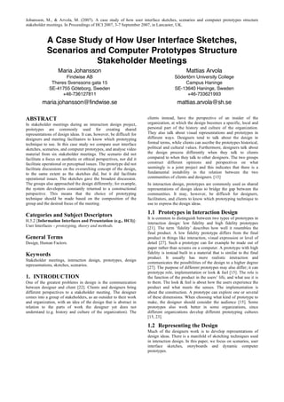 Johansson, M., & Arvola, M. (2007). A case study of how user interface sketches, scenarios and computer prototypes structure
stakeholder meetings. In Proceedings of HCI 2007, 3-7 September 2007, in Lancaster, UK.


            A Case Study of How User Interface Sketches,
            Scenarios and Computer Prototypes Structure
                       Stakeholder Meetings
                   Maria Johansson                                                           Mattias Arvola
                     Findwise AB                                                      Södertörn University College
               Theres Svenssons gata 15                                                   Campus Haninge
              SE-41755 Göteborg, Sweden                                               SE-13640 Haninge, Sweden
                    +46-736127811                                                           +46-733621993
         maria.johansson@findwise.se                                                    mattias.arvola@sh.se

ABSTRACT                                                              clients instead, have the perspective of an insider of the
In stakeholder meetings during an interaction design project,         organization, at which the design becomes a specific, local and
prototypes are commonly used for creating shared                      personal part of the history and culture of the organization.
representations of design ideas. It can, however, be difficult for    They also talk about visual representations and prototypes in
designers and meeting facilitators to know which prototyping          different ways. Designers tend to talk about the design in
technique to use. In this case study we compare user interface        formal terms, while clients can ascribe the prototypes historical,
sketches, scenarios, and computer prototypes, and analyse video       political and cultural values. Furthermore, designers talk about
material from six stakeholder meetings. The scenario did not          the design process differently when they talk to clients
facilitate a focus on aesthetic or ethical perspectives, nor did it   compared to when they talk to other designers. The two groups
facilitate operational or perceptual issues. The prototype did not    construct different opinions and perspectives on what
facilitate discussions on the overarching concept of the design,      seemingly is a joint project and this indicates that there is a
to the same extent as the sketches did, but it did facilitate         fundamental instability in the relation between the two
operational issues. The sketches gave the broadest discussion.        communities of clients and designers. [13]
The groups also approached the design differently; for example,       In interaction design, prototypes are commonly used as shared
the system developers constantly returned to a constructional         representations of design ideas to bridge the gap between the
perspective. This means that the choice of prototyping                communities. It may, however, be difficult for designers,
technique should be made based on the composition of the              facilitators, and clients to know which prototyping technique to
group and the desired focus of the meeting.                           use to express the design ideas.

Categories and Subject Descriptors                                    1.1 Prototypes in Interaction Design
                                                                      It is common to distinguish between two types of prototypes in
H.5.2 [Information Interfaces and Presentation (e.g., HCI)]:
                                                                      interaction design: low fidelity and high fidelity prototypes
User Interfaces – prototyping, theory and methods.
                                                                      [21]. The term ‘fidelity’ describes how well it resembles the
                                                                      final product. A low fidelity prototype differs from the final
General Terms                                                         product in things like interaction, visual expression or level of
Design, Human Factors.                                                detail [27]. Such a prototype can for example be made out of
                                                                      paper rather than screens on a computer. A prototype with high
Keywords                                                              fidelity is instead built in a material that is similar to the final
                                                                      product. It usually has more realistic interaction and
Stakeholder meetings, interaction design, prototypes, design
                                                                      communicates the possibilities of the design to a higher degree
representations, sketches, scenarios.
                                                                      [27]. The purpose of different prototypes may also differ; it can
                                                                      prototype role, implementation or look & feel [15]. The role is
1. INTRODUCTION                                                       the function of the product in the users’ life, and what use it is
One of the greatest problems in design is the communication           to them. The look & feel is about how the users experience the
between designer and client [22]. Clients and designers bring         product and what meets the senses. The implementation is
different perspectives to a stakeholder meeting. The designer         about the construction. A prototype can explore one or several
comes into a group of stakeholders, as an outsider to their work      of these dimensions. When choosing what kind of prototype to
and organization, with an idea of the design that is abstract in      make, the designer should consider the audience [15]. Some
relation to the parts of work the designer yet does not               prototypes also work better in some organizations, since
understand (e.g. history and culture of the organization). The        different organizations develop different prototyping cultures
                                                                      [15, 23].

                                                                      1.2 Representing the Design
                                                                      Much of the designers work is to develop representations of
                                                                      design ideas. There is a manifold of sketching techniques used
                                                                      in interaction design. In this paper, we focus on scenarios, user
                                                                      interface sketches, storyboards and dynamic computer
                                                                      prototypes.
 