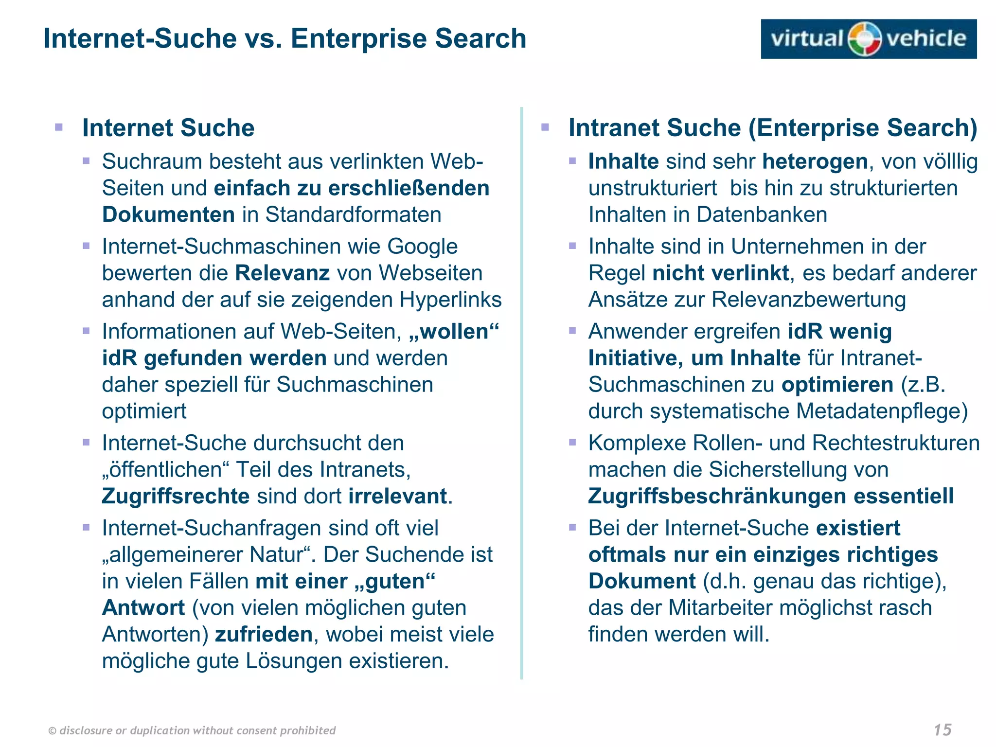 15© disclosure or duplication without consent prohibited
 Internet Suche
 Suchraum besteht aus verlinkten Web-
Seiten und einfach zu erschließenden
Dokumenten in Standardformaten
 Internet-Suchmaschinen wie Google
bewerten die Relevanz von Webseiten
anhand der auf sie zeigenden Hyperlinks
 Informationen auf Web-Seiten, „wollen“
idR gefunden werden und werden
daher speziell für Suchmaschinen
optimiert
 Internet-Suche durchsucht den
„öffentlichen“ Teil des Intranets,
Zugriffsrechte sind dort irrelevant.
 Internet-Suchanfragen sind oft viel
„allgemeinerer Natur“. Der Suchende ist
in vielen Fällen mit einer „guten“
Antwort (von vielen möglichen guten
Antworten) zufrieden, wobei meist viele
mögliche gute Lösungen existieren.
Internet-Suche vs. Enterprise Search
 Intranet Suche (Enterprise Search)
 Inhalte sind sehr heterogen, von völllig
unstrukturiert bis hin zu strukturierten
Inhalten in Datenbanken
 Inhalte sind in Unternehmen in der
Regel nicht verlinkt, es bedarf anderer
Ansätze zur Relevanzbewertung
 Anwender ergreifen idR wenig
Initiative, um Inhalte für Intranet-
Suchmaschinen zu optimieren (z.B.
durch systematische Metadatenpflege)
 Komplexe Rollen- und Rechtestrukturen
machen die Sicherstellung von
Zugriffsbeschränkungen essentiell
 Bei der Internet-Suche existiert
oftmals nur ein einziges richtiges
Dokument (d.h. genau das richtige),
das der Mitarbeiter möglichst rasch
finden werden will.
 