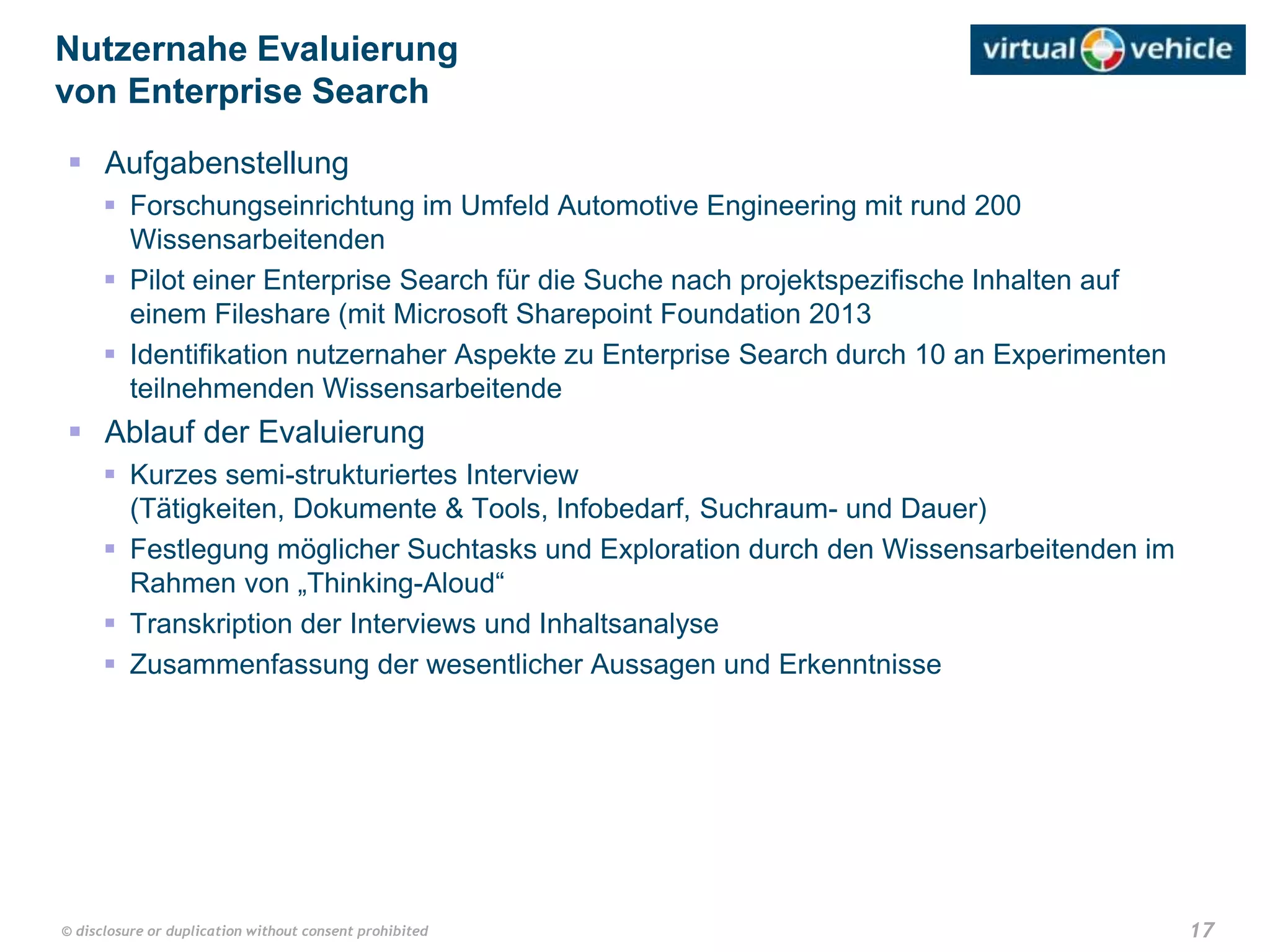 17© disclosure or duplication without consent prohibited
 Aufgabenstellung
 Forschungseinrichtung im Umfeld Automotive Engineering mit rund 200
Wissensarbeitenden
 Pilot einer Enterprise Search für die Suche nach projektspezifische Inhalten auf
einem Fileshare (mit Microsoft Sharepoint Foundation 2013
 Identifikation nutzernaher Aspekte zu Enterprise Search durch 10 an Experimenten
teilnehmenden Wissensarbeitende
 Ablauf der Evaluierung
 Kurzes semi-strukturiertes Interview
(Tätigkeiten, Dokumente & Tools, Infobedarf, Suchraum- und Dauer)
 Festlegung möglicher Suchtasks und Exploration durch den Wissensarbeitenden im
Rahmen von „Thinking-Aloud“
 Transkription der Interviews und Inhaltsanalyse
 Zusammenfassung der wesentlicher Aussagen und Erkenntnisse
Nutzernahe Evaluierung
von Enterprise Search
 