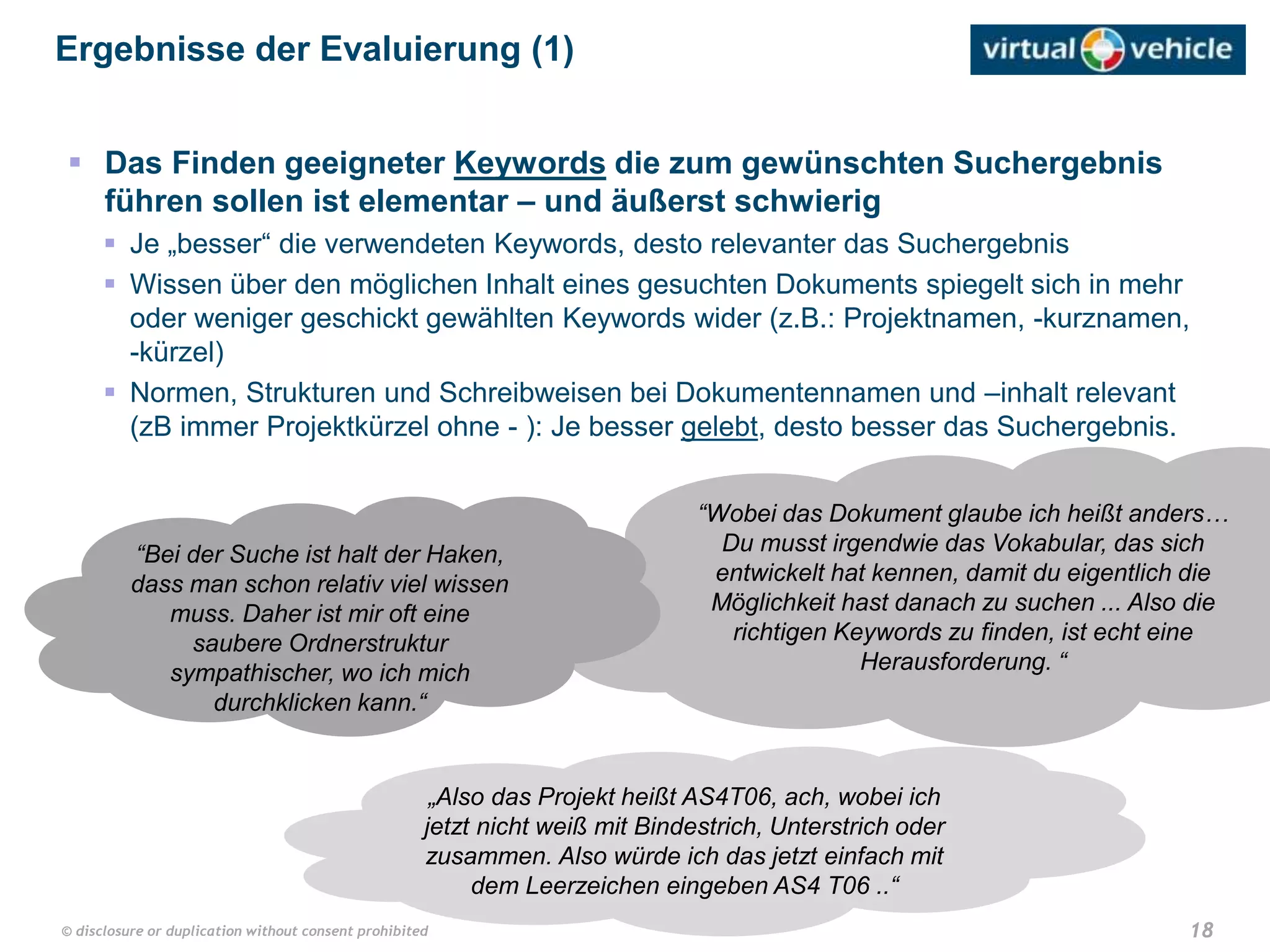 18© disclosure or duplication without consent prohibited
 Das Finden geeigneter Keywords die zum gewünschten Suchergebnis
führen sollen ist elementar – und äußerst schwierig
 Je „besser“ die verwendeten Keywords, desto relevanter das Suchergebnis
 Wissen über den möglichen Inhalt eines gesuchten Dokuments spiegelt sich in mehr
oder weniger geschickt gewählten Keywords wider (z.B.: Projektnamen, -kurznamen,
-kürzel)
 Normen, Strukturen und Schreibweisen bei Dokumentennamen und –inhalt relevant
(zB immer Projektkürzel ohne - ): Je besser gelebt, desto besser das Suchergebnis.
Ergebnisse der Evaluierung (1)
„Also das Projekt heißt AS4T06, ach, wobei ich
jetzt nicht weiß mit Bindestrich, Unterstrich oder
zusammen. Also würde ich das jetzt einfach mit
dem Leerzeichen eingeben AS4 T06 ..“
“Wobei das Dokument glaube ich heißt anders…
Du musst irgendwie das Vokabular, das sich
entwickelt hat kennen, damit du eigentlich die
Möglichkeit hast danach zu suchen ... Also die
richtigen Keywords zu finden, ist echt eine
Herausforderung. “
“Bei der Suche ist halt der Haken,
dass man schon relativ viel wissen
muss. Daher ist mir oft eine
saubere Ordnerstruktur
sympathischer, wo ich mich
durchklicken kann.“
 