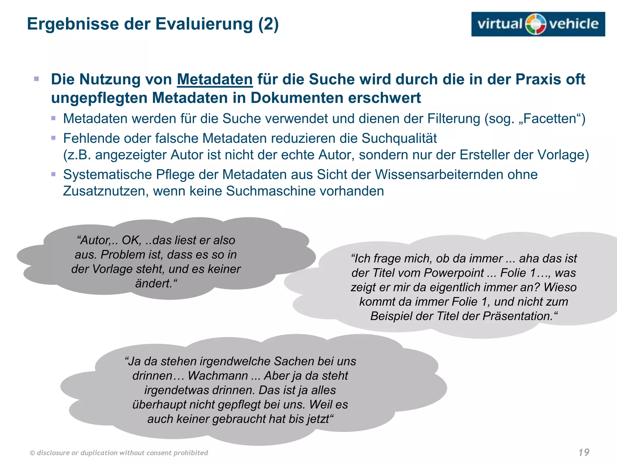 19© disclosure or duplication without consent prohibited
 Die Nutzung von Metadaten für die Suche wird durch die in der Praxis oft
ungepflegten Metadaten in Dokumenten erschwert
 Metadaten werden für die Suche verwendet und dienen der Filterung (sog. „Facetten“)
 Fehlende oder falsche Metadaten reduzieren die Suchqualität
(z.B. angezeigter Autor ist nicht der echte Autor, sondern nur der Ersteller der Vorlage)
 Systematische Pflege der Metadaten aus Sicht der Wissensarbeiternden ohne
Zusatznutzen, wenn keine Suchmaschine vorhanden
Ergebnisse der Evaluierung (2)
“Autor,.. OK, ..das liest er also
aus. Problem ist, dass es so in
der Vorlage steht, und es keiner
ändert.“
“Ich frage mich, ob da immer ... aha das ist
der Titel vom Powerpoint ... Folie 1…, was
zeigt er mir da eigentlich immer an? Wieso
kommt da immer Folie 1, und nicht zum
Beispiel der Titel der Präsentation.“
“Ja da stehen irgendwelche Sachen bei uns
drinnen… Wachmann ... Aber ja da steht
irgendetwas drinnen. Das ist ja alles
überhaupt nicht gepflegt bei uns. Weil es
auch keiner gebraucht hat bis jetzt“
 