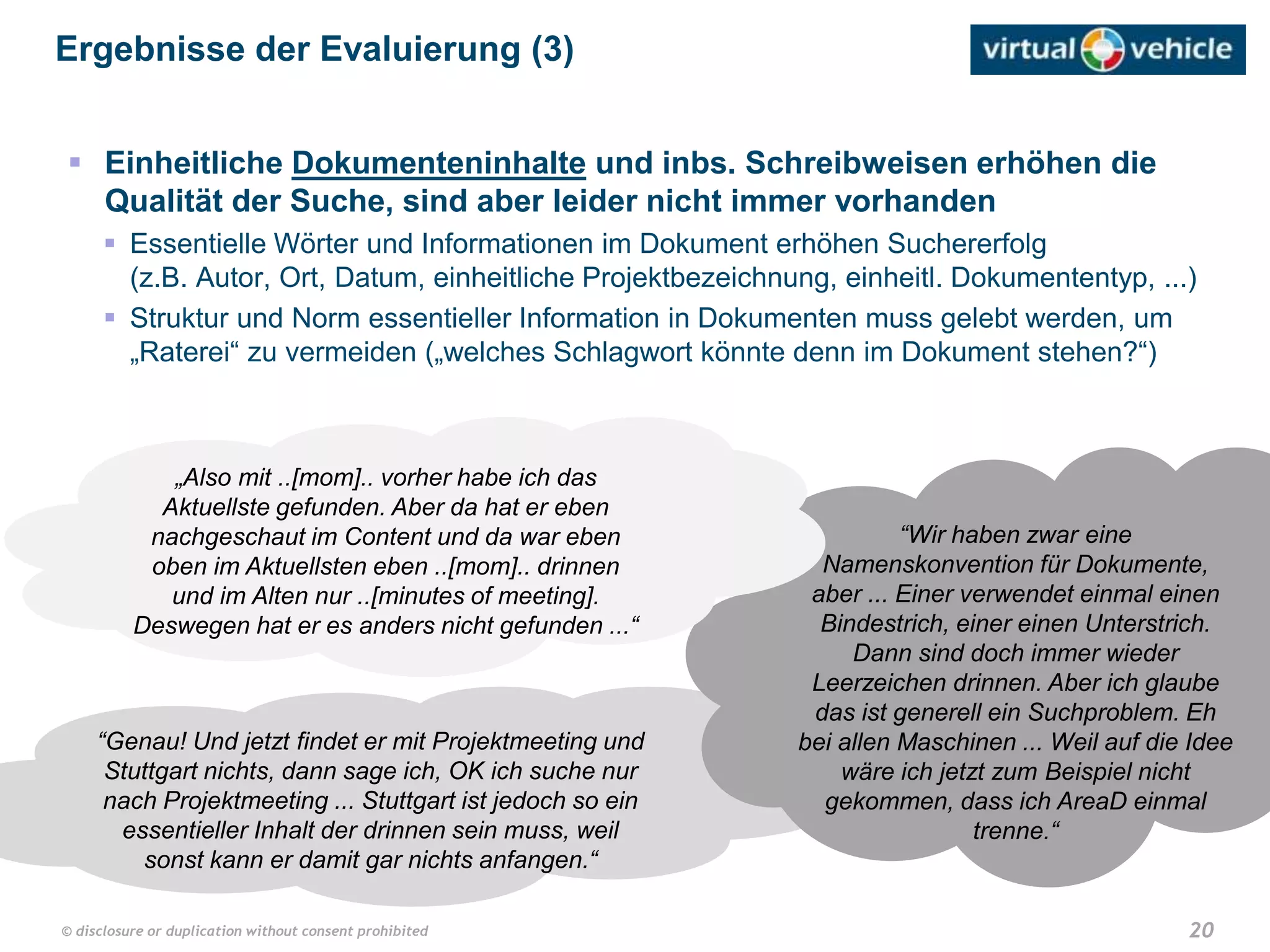 20© disclosure or duplication without consent prohibited
“Genau! Und jetzt findet er mit Projektmeeting und
Stuttgart nichts, dann sage ich, OK ich suche nur
nach Projektmeeting ... Stuttgart ist jedoch so ein
essentieller Inhalt der drinnen sein muss, weil
sonst kann er damit gar nichts anfangen.“
“Wir haben zwar eine
Namenskonvention für Dokumente,
aber ... Einer verwendet einmal einen
Bindestrich, einer einen Unterstrich.
Dann sind doch immer wieder
Leerzeichen drinnen. Aber ich glaube
das ist generell ein Suchproblem. Eh
bei allen Maschinen ... Weil auf die Idee
wäre ich jetzt zum Beispiel nicht
gekommen, dass ich AreaD einmal
trenne.“
„Also mit ..[mom].. vorher habe ich das
Aktuellste gefunden. Aber da hat er eben
nachgeschaut im Content und da war eben
oben im Aktuellsten eben ..[mom].. drinnen
und im Alten nur ..[minutes of meeting].
Deswegen hat er es anders nicht gefunden ...“
 Einheitliche Dokumenteninhalte und inbs. Schreibweisen erhöhen die
Qualität der Suche, sind aber leider nicht immer vorhanden
 Essentielle Wörter und Informationen im Dokument erhöhen Suchererfolg
(z.B. Autor, Ort, Datum, einheitliche Projektbezeichnung, einheitl. Dokumententyp, ...)
 Struktur und Norm essentieller Information in Dokumenten muss gelebt werden, um
„Raterei“ zu vermeiden („welches Schlagwort könnte denn im Dokument stehen?“)
Ergebnisse der Evaluierung (3)
 