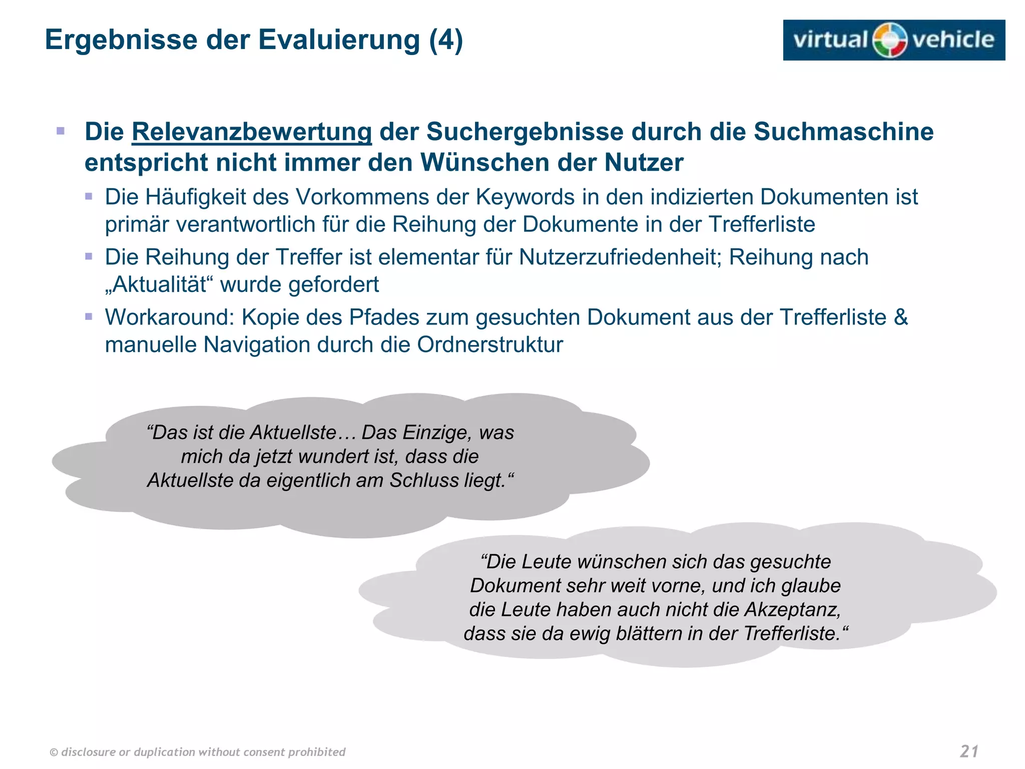 21© disclosure or duplication without consent prohibited
 Die Relevanzbewertung der Suchergebnisse durch die Suchmaschine
entspricht nicht immer den Wünschen der Nutzer
 Die Häufigkeit des Vorkommens der Keywords in den indizierten Dokumenten ist
primär verantwortlich für die Reihung der Dokumente in der Trefferliste
 Die Reihung der Treffer ist elementar für Nutzerzufriedenheit; Reihung nach
„Aktualität“ wurde gefordert
 Workaround: Kopie des Pfades zum gesuchten Dokument aus der Trefferliste &
manuelle Navigation durch die Ordnerstruktur
Ergebnisse der Evaluierung (4)
“Das ist die Aktuellste… Das Einzige, was
mich da jetzt wundert ist, dass die
Aktuellste da eigentlich am Schluss liegt.“
“Die Leute wünschen sich das gesuchte
Dokument sehr weit vorne, und ich glaube
die Leute haben auch nicht die Akzeptanz,
dass sie da ewig blättern in der Trefferliste.“
 