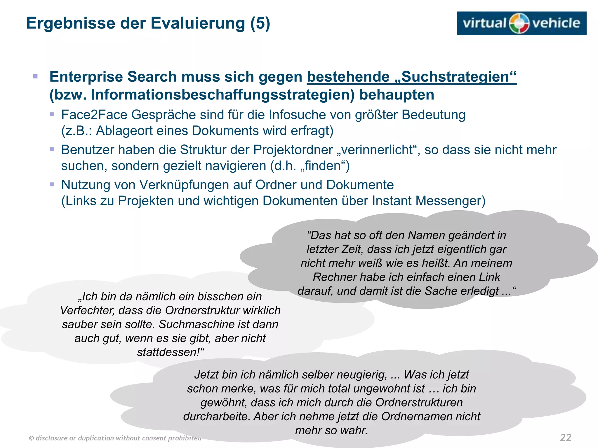 22© disclosure or duplication without consent prohibited
 Enterprise Search muss sich gegen bestehende „Suchstrategien“
(bzw. Informationsbeschaffungsstrategien) behaupten
 Face2Face Gespräche sind für die Infosuche von größter Bedeutung
(z.B.: Ablageort eines Dokuments wird erfragt)
 Benutzer haben die Struktur der Projektordner „verinnerlicht“, so dass sie nicht mehr
suchen, sondern gezielt navigieren (d.h. „finden“)
 Nutzung von Verknüpfungen auf Ordner und Dokumente
(Links zu Projekten und wichtigen Dokumenten über Instant Messenger)
Ergebnisse der Evaluierung (5)
„Ich bin da nämlich ein bisschen ein
Verfechter, dass die Ordnerstruktur wirklich
sauber sein sollte. Suchmaschine ist dann
auch gut, wenn es sie gibt, aber nicht
stattdessen!“
“Das hat so oft den Namen geändert in
letzter Zeit, dass ich jetzt eigentlich gar
nicht mehr weiß wie es heißt. An meinem
Rechner habe ich einfach einen Link
darauf, und damit ist die Sache erledigt ...“
Jetzt bin ich nämlich selber neugierig, ... Was ich jetzt
schon merke, was für mich total ungewohnt ist … ich bin
gewöhnt, dass ich mich durch die Ordnerstrukturen
durcharbeite. Aber ich nehme jetzt die Ordnernamen nicht
mehr so wahr.
 