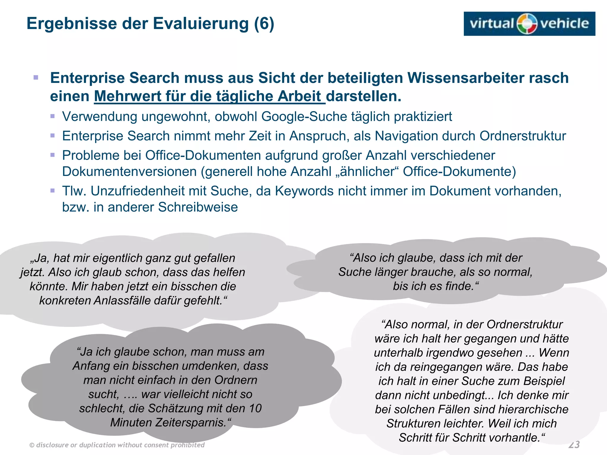 23© disclosure or duplication without consent prohibited
„Ja, hat mir eigentlich ganz gut gefallen
jetzt. Also ich glaub schon, dass das helfen
könnte. Mir haben jetzt ein bisschen die
konkreten Anlassfälle dafür gefehlt.“
 Enterprise Search muss aus Sicht der beteiligten Wissensarbeiter rasch
einen Mehrwert für die tägliche Arbeit darstellen.
 Verwendung ungewohnt, obwohl Google-Suche täglich praktiziert
 Enterprise Search nimmt mehr Zeit in Anspruch, als Navigation durch Ordnerstruktur
 Probleme bei Office-Dokumenten aufgrund großer Anzahl verschiedener
Dokumentenversionen (generell hohe Anzahl „ähnlicher“ Office-Dokumente)
 Tlw. Unzufriedenheit mit Suche, da Keywords nicht immer im Dokument vorhanden,
bzw. in anderer Schreibweise
Ergebnisse der Evaluierung (6)
“Also normal, in der Ordnerstruktur
wäre ich halt her gegangen und hätte
unterhalb irgendwo gesehen ... Wenn
ich da reingegangen wäre. Das habe
ich halt in einer Suche zum Beispiel
dann nicht unbedingt... Ich denke mir
bei solchen Fällen sind hierarchische
Strukturen leichter. Weil ich mich
Schritt für Schritt vorhantle.“
“Ja ich glaube schon, man muss am
Anfang ein bisschen umdenken, dass
man nicht einfach in den Ordnern
sucht, …. war vielleicht nicht so
schlecht, die Schätzung mit den 10
Minuten Zeitersparnis.“
“Also ich glaube, dass ich mit der
Suche länger brauche, als so normal,
bis ich es finde.“
 