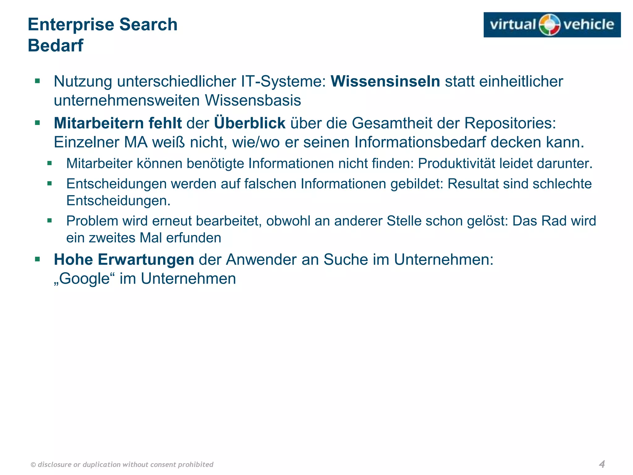 4© disclosure or duplication without consent prohibited
 Nutzung unterschiedlicher IT-Systeme: Wissensinseln statt einheitlicher
unternehmensweiten Wissensbasis
 Mitarbeitern fehlt der Überblick über die Gesamtheit der Repositories:
Einzelner MA weiß nicht, wie/wo er seinen Informationsbedarf decken kann.
 Mitarbeiter können benötigte Informationen nicht finden: Produktivität leidet darunter.
 Entscheidungen werden auf falschen Informationen gebildet: Resultat sind schlechte
Entscheidungen.
 Problem wird erneut bearbeitet, obwohl an anderer Stelle schon gelöst: Das Rad wird
ein zweites Mal erfunden
 Hohe Erwartungen der Anwender an Suche im Unternehmen:
„Google“ im Unternehmen
Enterprise Search
Bedarf
 