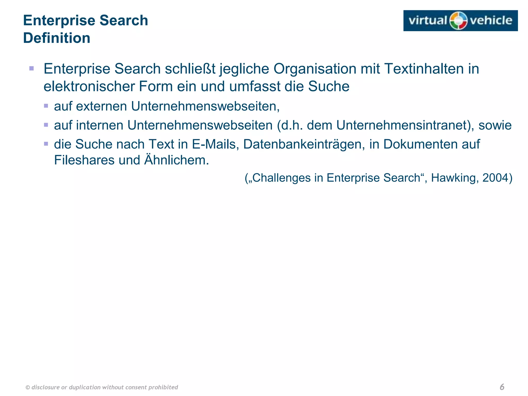 6© disclosure or duplication without consent prohibited
 Enterprise Search schließt jegliche Organisation mit Textinhalten in
elektronischer Form ein und umfasst die Suche
 auf externen Unternehmenswebseiten,
 auf internen Unternehmenswebseiten (d.h. dem Unternehmensintranet), sowie
 die Suche nach Text in E-Mails, Datenbankeinträgen, in Dokumenten auf
Fileshares und Ähnlichem.
(„Challenges in Enterprise Search“, Hawking, 2004)
Enterprise Search
Definition
 
