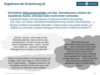 20© disclosure or duplication without consent prohibited
“Genau! Und jetzt findet er mit Projektmeeting und
Stuttgart nichts, dann sage ich, OK ich suche nur
nach Projektmeeting ... Stuttgart ist jedoch so ein
essentieller Inhalt der drinnen sein muss, weil
sonst kann er damit gar nichts anfangen.“
“Wir haben zwar eine
Namenskonvention für Dokumente,
aber ... Einer verwendet einmal einen
Bindestrich, einer einen Unterstrich.
Dann sind doch immer wieder
Leerzeichen drinnen. Aber ich glaube
das ist generell ein Suchproblem. Eh
bei allen Maschinen ... Weil auf die Idee
wäre ich jetzt zum Beispiel nicht
gekommen, dass ich AreaD einmal
trenne.“
„Also mit ..[mom].. vorher habe ich das
Aktuellste gefunden. Aber da hat er eben
nachgeschaut im Content und da war eben
oben im Aktuellsten eben ..[mom].. drinnen
und im Alten nur ..[minutes of meeting].
Deswegen hat er es anders nicht gefunden ...“
 Einheitliche Dokumenteninhalte und inbs. Schreibweisen erhöhen die
Qualität der Suche, sind aber leider nicht immer vorhanden
 Essentielle Wörter und Informationen im Dokument erhöhen Suchererfolg
(z.B. Autor, Ort, Datum, einheitliche Projektbezeichnung, einheitl. Dokumententyp, ...)
 Struktur und Norm essentieller Information in Dokumenten muss gelebt werden, um
„Raterei“ zu vermeiden („welches Schlagwort könnte denn im Dokument stehen?“)
Ergebnisse der Evaluierung (3)
 