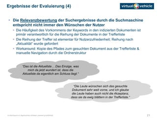 21© disclosure or duplication without consent prohibited
 Die Relevanzbewertung der Suchergebnisse durch die Suchmaschine
entspricht nicht immer den Wünschen der Nutzer
 Die Häufigkeit des Vorkommens der Keywords in den indizierten Dokumenten ist
primär verantwortlich für die Reihung der Dokumente in der Trefferliste
 Die Reihung der Treffer ist elementar für Nutzerzufriedenheit; Reihung nach
„Aktualität“ wurde gefordert
 Workaround: Kopie des Pfades zum gesuchten Dokument aus der Trefferliste &
manuelle Navigation durch die Ordnerstruktur
Ergebnisse der Evaluierung (4)
“Das ist die Aktuellste… Das Einzige, was
mich da jetzt wundert ist, dass die
Aktuellste da eigentlich am Schluss liegt.“
“Die Leute wünschen sich das gesuchte
Dokument sehr weit vorne, und ich glaube
die Leute haben auch nicht die Akzeptanz,
dass sie da ewig blättern in der Trefferliste.“
 