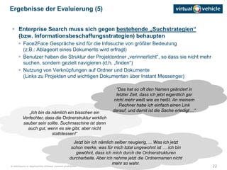 22© disclosure or duplication without consent prohibited
 Enterprise Search muss sich gegen bestehende „Suchstrategien“
(bzw. Informationsbeschaffungsstrategien) behaupten
 Face2Face Gespräche sind für die Infosuche von größter Bedeutung
(z.B.: Ablageort eines Dokuments wird erfragt)
 Benutzer haben die Struktur der Projektordner „verinnerlicht“, so dass sie nicht mehr
suchen, sondern gezielt navigieren (d.h. „finden“)
 Nutzung von Verknüpfungen auf Ordner und Dokumente
(Links zu Projekten und wichtigen Dokumenten über Instant Messenger)
Ergebnisse der Evaluierung (5)
„Ich bin da nämlich ein bisschen ein
Verfechter, dass die Ordnerstruktur wirklich
sauber sein sollte. Suchmaschine ist dann
auch gut, wenn es sie gibt, aber nicht
stattdessen!“
“Das hat so oft den Namen geändert in
letzter Zeit, dass ich jetzt eigentlich gar
nicht mehr weiß wie es heißt. An meinem
Rechner habe ich einfach einen Link
darauf, und damit ist die Sache erledigt ...“
Jetzt bin ich nämlich selber neugierig, ... Was ich jetzt
schon merke, was für mich total ungewohnt ist … ich bin
gewöhnt, dass ich mich durch die Ordnerstrukturen
durcharbeite. Aber ich nehme jetzt die Ordnernamen nicht
mehr so wahr.
 