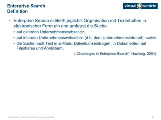 6© disclosure or duplication without consent prohibited
 Enterprise Search schließt jegliche Organisation mit Textinhalten in
elektronischer Form ein und umfasst die Suche
 auf externen Unternehmenswebseiten,
 auf internen Unternehmenswebseiten (d.h. dem Unternehmensintranet), sowie
 die Suche nach Text in E-Mails, Datenbankeinträgen, in Dokumenten auf
Fileshares und Ähnlichem.
(„Challenges in Enterprise Search“, Hawking, 2004)
Enterprise Search
Definition
 