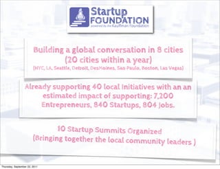 Building a global conversation in 8 cities
                                 (20 cities within a year)
                        (NYC, LA, Seattle, Detroit, DesMoines, Sao Paulo, Boston, Las Vegas)


                  Already supporting 40 local Initiatives with an an
                       estimated impact of supporting: 7,200
                       Entrepreneurs, 840 Startups, 804 Jobs.


                                10 Startup Summits Organized
                        (Bringing together the local community le
                                                                 aders )


Thursday, September 22, 2011
 