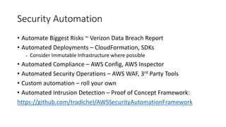 Security Automation
• Automate Biggest Risks ~ Verizon Data Breach Report
• Automated Deployments – CloudFormation, SDKs
- Consider Immutable Infrastructure where possible
• Automated Compliance – AWS Config, AWS Inspector
• Automated Security Operations – AWS WAF, 3rd Party Tools
• Custom automation – roll your own
• Automated Intrusion Detection – Proof of Concept Framework:
https://github.com/tradichel/AWSSecurityAutomationFramework
 