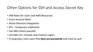 Other Options for SSH and Access Secret Key
• IAM Roles for Users and AWS Resources
• Cross Account Roles
• Active Directory Integration
• STS – temporary credentials
• Use MFA where possible
• Consider CLI, Console and Instance Logins
• If using keys, train users that keys are passwords and treat as such
 