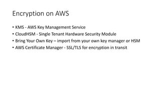 Encryption on AWS
• KMS - AWS Key Management Service
• CloudHSM - Single Tenant Hardware Security Module
• Bring Your Own Key – import from your own key manager or HSM
• AWS Certificate Manager - SSL/TLS for encryption in transit
 