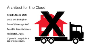 Architect for the Cloud
Avoid Lift and Shift
Costs will be higher
Doesn’t leverage AWS
Possible Security Issues
Fix it later…right.
If you do...keep it in a
separate account.
 