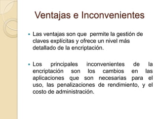 Ventajas e InconvenientesLas ventajas son que  permite la gestión de claves explícitas yofrece un nivel más detallado de la encriptación. Los principales inconvenientes de la encriptación son los cambios en las aplicaciones que son necesarias para el uso, las penalizaciones de rendimiento, y el costo de administración. 