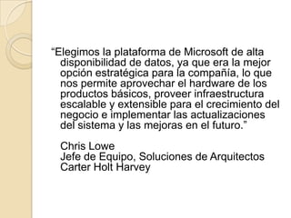 “Elegimos la plataforma de Microsoft de alta disponibilidad de datos, ya que era la mejor opción estratégica para la compañía, lo que nos permite aprovechar el hardware de los productos básicos, proveer infraestructura escalable y extensible para el crecimiento del negocio e implementar las actualizaciones del sistema y las mejoras en el futuro.”Chris LoweJefe de Equipo, Soluciones de ArquitectosCarter Holt Harvey