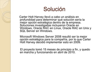 Solución   Carter Holt Harvey llevó a cabo un análisis en profundidad para determinar qué solución sería la mejor opción estratégica dentro de la empresa. Soluciones investigadas incluyeron Oracle en Windows, Oracle RAC en Linux, Oracle RAC en Unix y SQL Server en Windows.Microsoft Windows Server 2008 resultó ser la mejor opción estratégica para la compañía, por lo que Carter Holt Harvey decidió implementar esto en 2009.    El proyecto tomó 15 meses de principio a fin, y quedo en marcha y funcionando en abril de 2010.