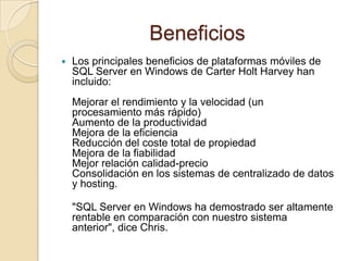BeneficiosLos principales beneficios de plataformas móviles de SQL Server en Windows de Carter Holt Harvey han incluido:Mejorar el rendimiento y la velocidad (un procesamiento más rápido)Aumento de la productividadMejora de la eficienciaReducción del coste total de propiedadMejora de la fiabilidadMejor relación calidad-precioConsolidación en los sistemas de centralizado de datos y hosting."SQL Server en Windows ha demostrado ser altamente rentable en comparación con nuestro sistema anterior", dice Chris.