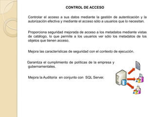 CONTROL DE ACCESO Controlar el acceso a sus datos mediante la gestión de autenticación y la autorización efectiva y mediante el acceso sólo a usuarios que lo necesitan.    Proporciona seguridad mejorada de acceso a los metadatos mediante vistas de catálogo, lo que permite a los usuarios ver sólo los metadatos de los objetos que tienen acceso.     Mejora las características de seguridad con el contexto de ejecución.    Garantiza el cumplimiento de políticas de la empresa y / o las regulaciones gubernamentales.     Mejora la Auditoría  en conjunto con  SQL Server. 