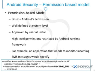 Android Security – Permission based model
  • Permission-based Model
      – Linux + Android’s Permission

      – Well defined at system level

      – Approved by user at install

      – High-level permissions restricted by Android runtime
         framework

      – For example, an application that needs to monitor incoming
         SMS messages would specify
<manifest xmlns:android="http://schemas.android.com/apk/res/android"
  package="com.android.app.myapp" >
 <uses-permission android:name="android.permission.RECEIVE_SMS" />
  ...</manifest>                                                       11
 