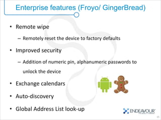 Enterprise features (Froyo/ GingerBread)

• Remote wipe
   – Remotely reset the device to factory defaults

• Improved security
   – Addition of numeric pin, alphanumeric passwords to
     unlock the device

• Exchange calendars

• Auto-discovery

• Global Address List look-up
                                                          15
 
