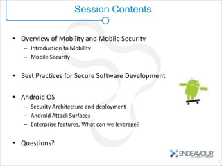 Session Contents

• Overview of Mobility and Mobile Security
   – Introduction to Mobility
   – Mobile Security


• Best Practices for Secure Software Development

• Android OS
   – Security Architecture and deployment
   – Android Attack Surfaces
   – Enterprise features, What can we leverage?


• Questions?

                                                   2
 